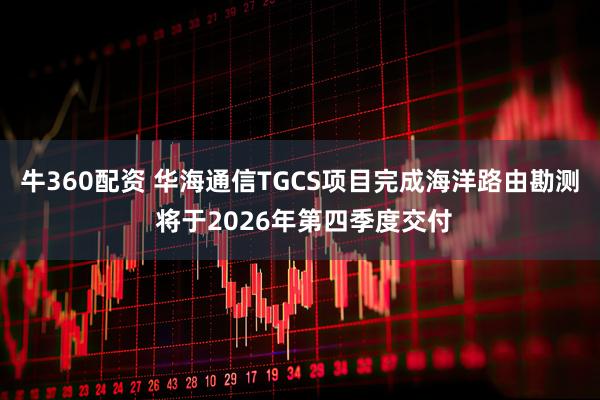 牛360配资 华海通信TGCS项目完成海洋路由勘测 将于2026年第四季度交付