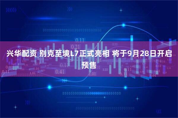 兴华配资 别克至境L7正式亮相 将于9月28日开启预售