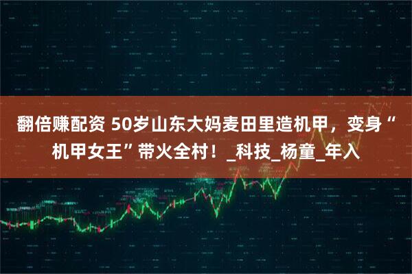 翻倍赚配资 50岁山东大妈麦田里造机甲，变身“机甲女王”带火全村！_科技_杨童_年入