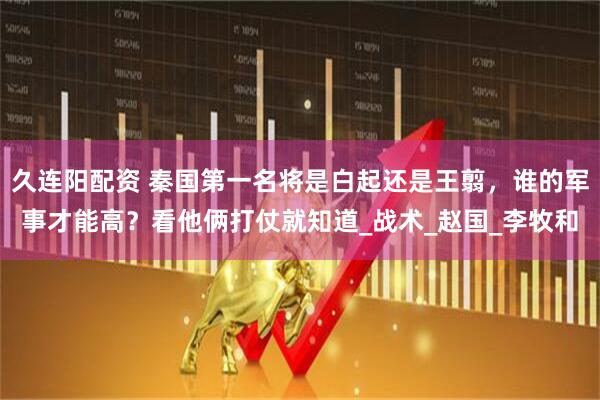 久连阳配资 秦国第一名将是白起还是王翦，谁的军事才能高？看他俩打仗就知道_战术_赵国_李牧和