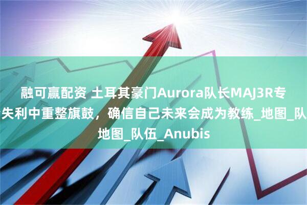 融可赢配资 土耳其豪门Aurora队长MAJ3R专访：从科隆失利中重整旗鼓，确信自己未来会成为教练_地图_队伍_Anubis